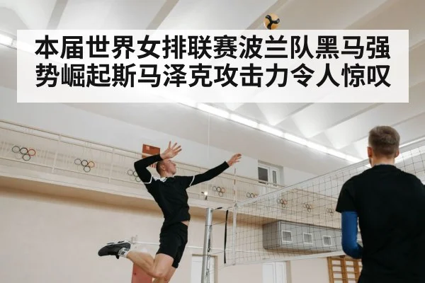 本届世界女排联赛波兰队黑马强势崛起斯马泽克攻击力令人惊叹