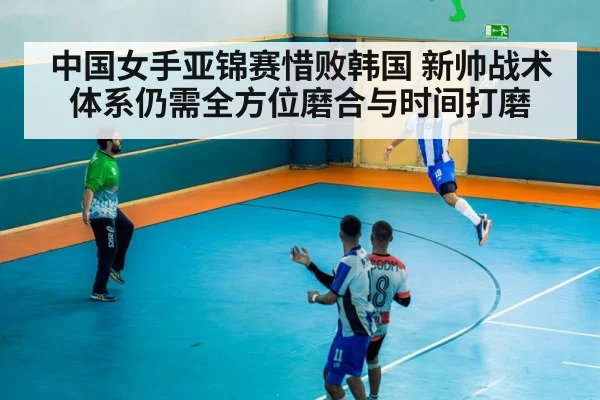 中国女手亚锦赛惜败韩国 新帅战术体系仍需全方位磨合与时间打磨