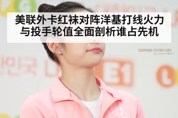 美联外卡红袜对阵洋基打线火力与投手轮值全面剖析谁占先机